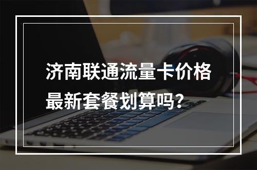 济南联通流量卡价格最新套餐划算吗？