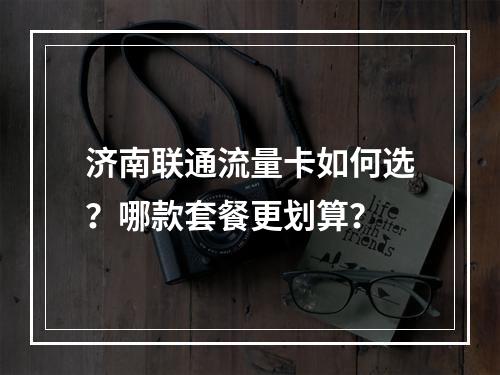 济南联通流量卡如何选？哪款套餐更划算？