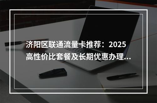 济阳区联通流量卡推荐：2025高性价比套餐及长期优惠办理指南