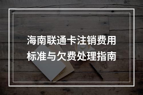 海南联通卡注销费用标准与欠费处理指南