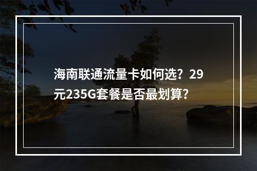 海南联通流量卡如何选？29元235G套餐是否最划算？