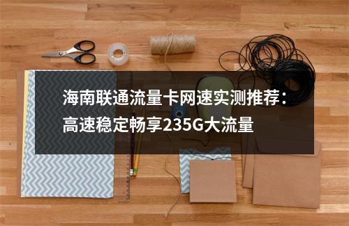 海南联通流量卡网速实测推荐：高速稳定畅享235G大流量