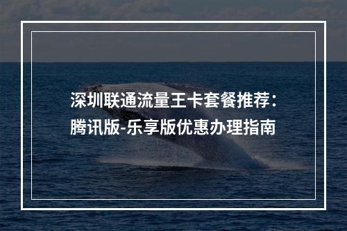 深圳联通流量王卡套餐推荐：腾讯版-乐享版优惠办理指南