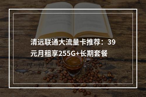 清远联通大流量卡推荐：39元月租享255G+长期套餐