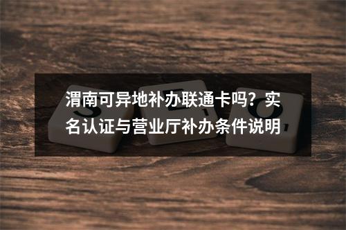 渭南可异地补办联通卡吗？实名认证与营业厅补办条件说明