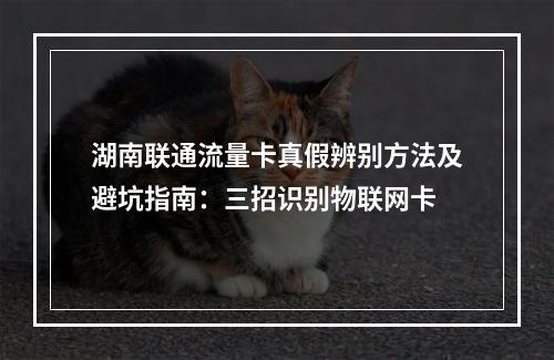 湖南联通流量卡真假辨别方法及避坑指南：三招识别物联网卡