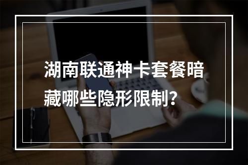 湖南联通神卡套餐暗藏哪些隐形限制？