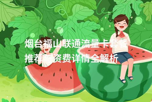 烟台福山联通流量卡套餐推荐与资费详情全解析