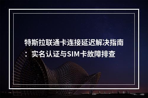特斯拉联通卡连接延迟解决指南：实名认证与SIM卡故障排查