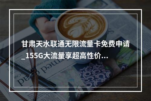 甘肃天水联通无限流量卡免费申请_155G大流量享超高性价比
