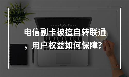 电信副卡被擅自转联通，用户权益如何保障？