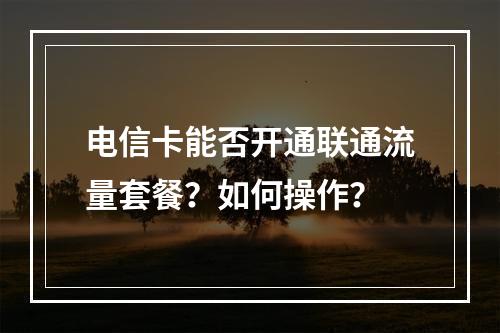 电信卡能否开通联通流量套餐？如何操作？