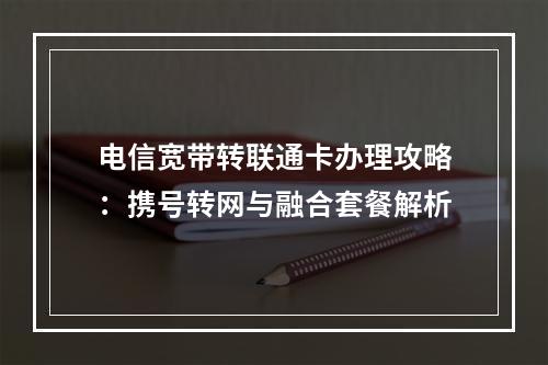 电信宽带转联通卡办理攻略：携号转网与融合套餐解析