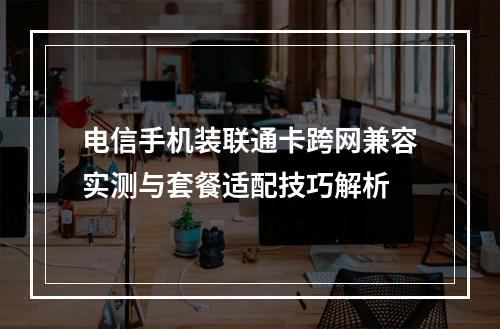 电信手机装联通卡跨网兼容实测与套餐适配技巧解析