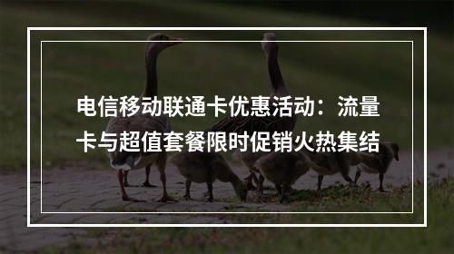 电信移动联通卡优惠活动：流量卡与超值套餐限时促销火热集结