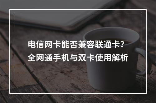 电信网卡能否兼容联通卡？全网通手机与双卡使用解析