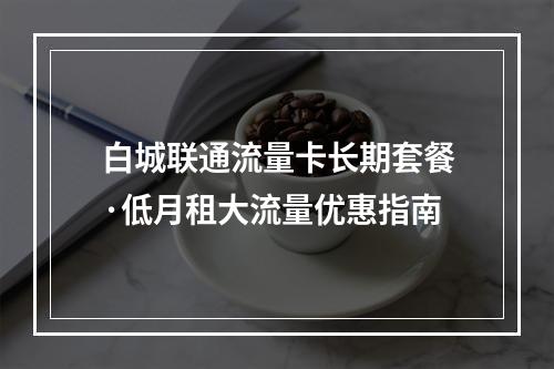 白城联通流量卡长期套餐·低月租大流量优惠指南
