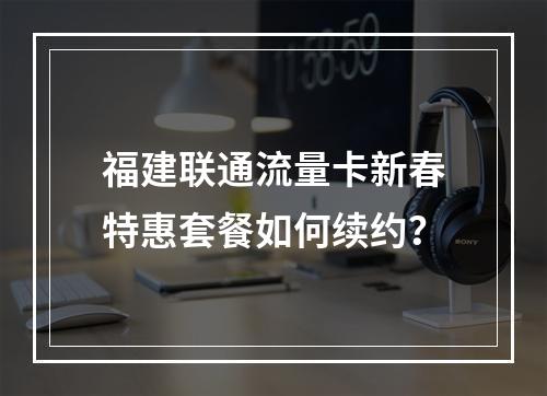 福建联通流量卡新春特惠套餐如何续约？