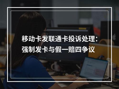 移动卡发联通卡投诉处理：强制发卡与假一赔四争议