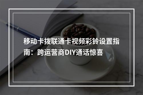 移动卡拨联通卡视频彩铃设置指南：跨运营商DIY通话惊喜