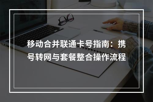 移动合并联通卡号指南：携号转网与套餐整合操作流程