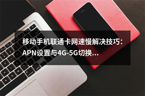 移动手机联通卡网速慢解决技巧：APN设置与4G-5G切换指南