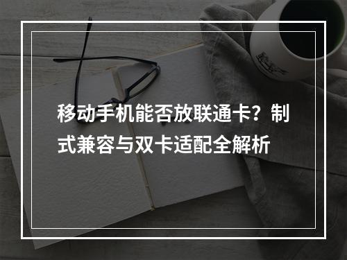 移动手机能否放联通卡？制式兼容与双卡适配全解析