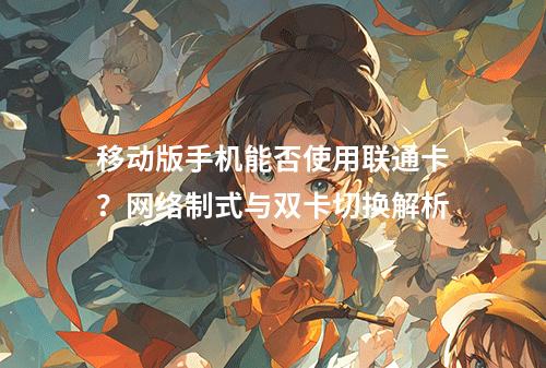 移动版手机能否使用联通卡？网络制式与双卡切换解析
