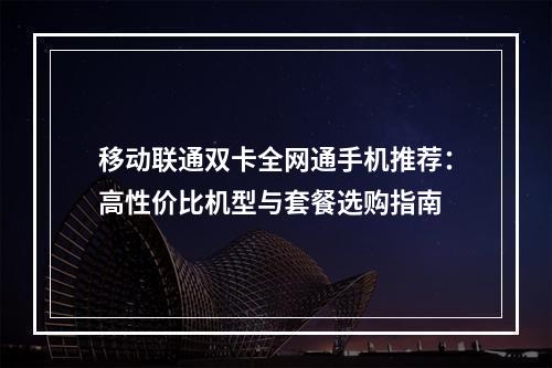 移动联通双卡全网通手机推荐：高性价比机型与套餐选购指南
