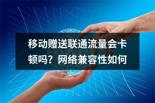 移动赠送联通流量会卡顿吗？网络兼容性如何