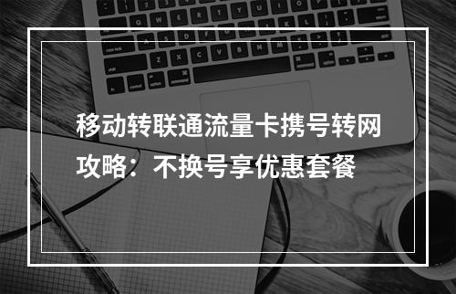 移动转联通流量卡携号转网攻略：不换号享优惠套餐