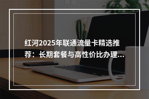 红河2025年联通流量卡精选推荐：长期套餐与高性价比办理攻略