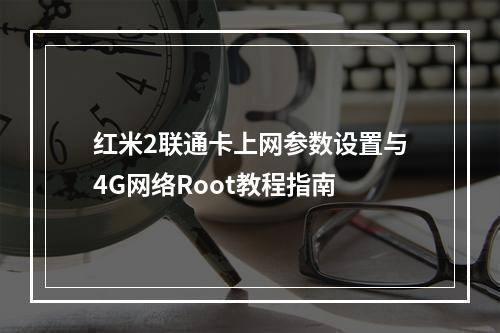 红米2联通卡上网参数设置与4G网络Root教程指南