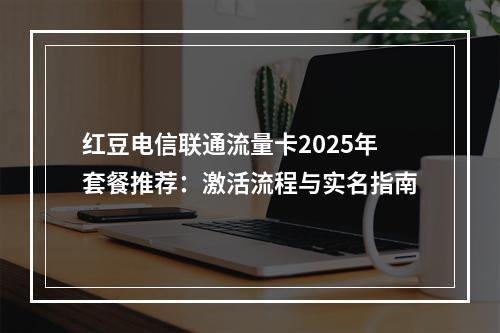 红豆电信联通流量卡2025年套餐推荐：激活流程与实名指南