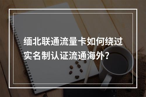缅北联通流量卡如何绕过实名制认证流通海外？