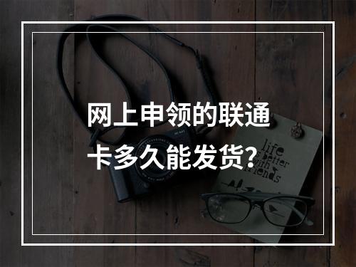 网上申领的联通卡多久能发货？