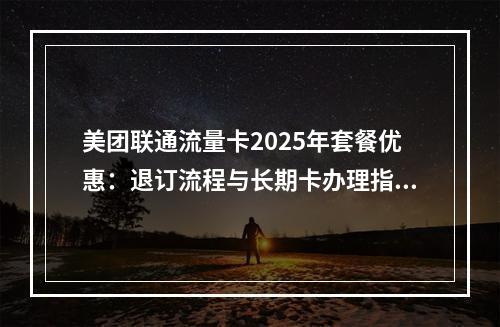美团联通流量卡2025年套餐优惠：退订流程与长期卡办理指南