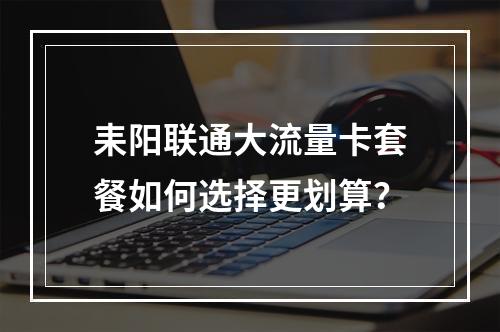耒阳联通大流量卡套餐如何选择更划算？
