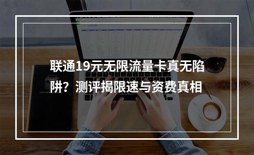 联通19元无限流量卡真无陷阱？测评揭限速与资费真相