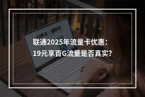 联通2025年流量卡优惠：19元享百G流量是否真实？