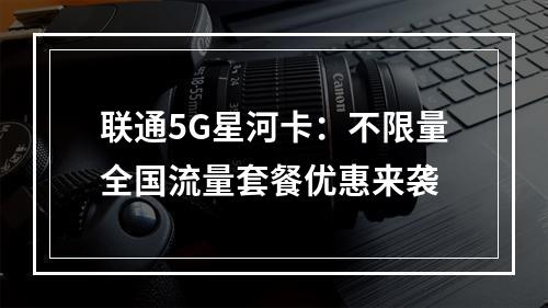 联通5G星河卡：不限量全国流量套餐优惠来袭