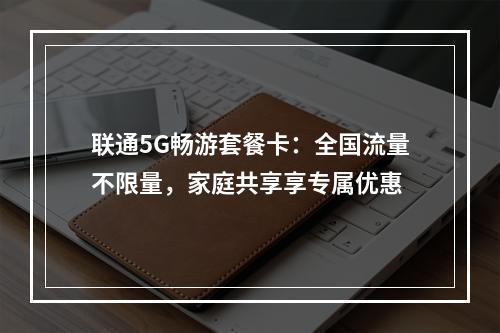 联通5G畅游套餐卡：全国流量不限量，家庭共享享专属优惠