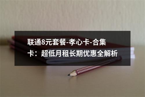 联通8元套餐-孝心卡-合集卡：超低月租长期优惠全解析