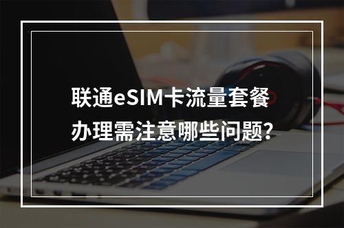 联通eSIM卡流量套餐办理需注意哪些问题？