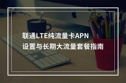 联通LTE纯流量卡APN设置与长期大流量套餐指南