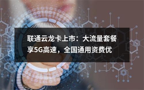 联通云龙卡上市：大流量套餐享5G高速，全国通用资费优