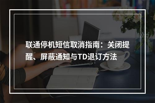 联通停机短信取消指南：关闭提醒、屏蔽通知与TD退订方法