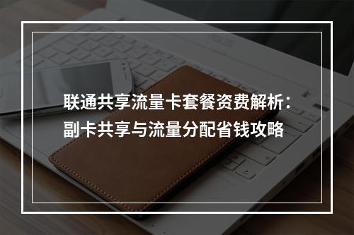 联通共享流量卡套餐资费解析：副卡共享与流量分配省钱攻略