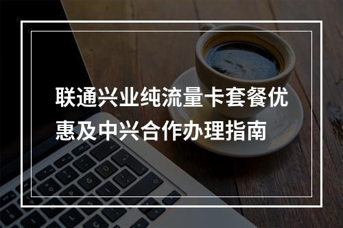 联通兴业纯流量卡套餐优惠及中兴合作办理指南