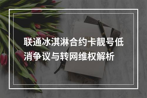 联通冰淇淋合约卡靓号低消争议与转网维权解析